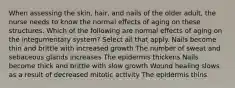 When assessing the skin, hair, and nails of the older adult, the nurse needs to know the normal effects of aging on these structures. Which of the following are normal effects of aging on the integumentary system? Select all that apply. Nails become thin and brittle with increased growth The number of sweat and sebaceous glands increases The epidermis thickens Nails become thick and brittle with slow growth Wound healing slows as a result of decreased mitotic activity The epidermis thins