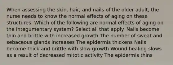 When assessing the skin, hair, and nails of the older adult, the nurse needs to know the normal effects of aging on these structures. Which of the following are normal effects of aging on the integumentary system? Select all that apply. Nails become thin and brittle with increased growth The number of sweat and sebaceous glands increases The epidermis thickens Nails become thick and brittle with slow growth Wound healing slows as a result of decreased mitotic activity The epidermis thins