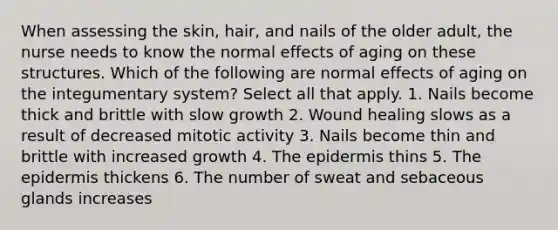 When assessing the skin, hair, and nails of the older adult, the nurse needs to know the normal effects of aging on these structures. Which of the following are normal effects of aging on the integumentary system? Select all that apply. 1. Nails become thick and brittle with slow growth 2. Wound healing slows as a result of decreased mitotic activity 3. Nails become thin and brittle with increased growth 4. The epidermis thins 5. The epidermis thickens 6. The number of sweat and sebaceous glands increases