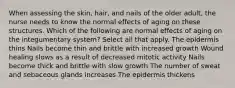 When assessing the skin, hair, and nails of the older adult, the nurse needs to know the normal effects of aging on these structures. Which of the following are normal effects of aging on the integumentary system? Select all that apply. The epidermis thins Nails become thin and brittle with increased growth Wound healing slows as a result of decreased mitotic activity Nails become thick and brittle with slow growth The number of sweat and sebaceous glands increases The epidermis thickens