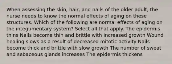 When assessing the skin, hair, and nails of the older adult, the nurse needs to know the normal effects of aging on these structures. Which of the following are normal effects of aging on the integumentary system? Select all that apply. The epidermis thins Nails become thin and brittle with increased growth Wound healing slows as a result of decreased mitotic activity Nails become thick and brittle with slow growth The number of sweat and sebaceous glands increases The epidermis thickens