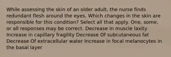 While assessing the skin of an older adult, the nurse finds redundant flesh around the eyes. Which changes in the skin are responsible for this condition? Select all that apply. One, some, or all responses may be correct. Decrease in muscle laxity Increase in capillary fragility Decrease Of subcutaneous fat Decrease Of extracellular water Increase in focal melanocytes in the basal layer