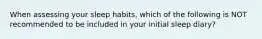 When assessing your sleep habits, which of the following is NOT recommended to be included in your initial sleep diary?