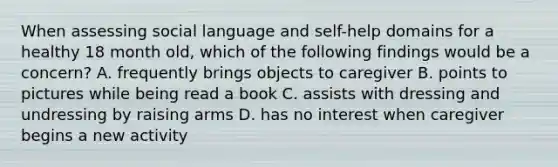 When assessing social language and self-help domains for a healthy 18 month old, which of the following findings would be a concern? A. frequently brings objects to caregiver B. points to pictures while being read a book C. assists with dressing and undressing by raising arms D. has no interest when caregiver begins a new activity