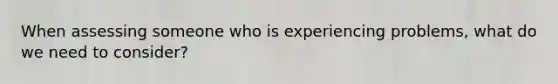 When assessing someone who is experiencing problems, what do we need to consider?