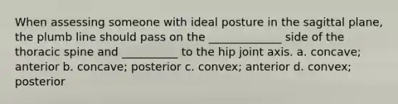 When assessing someone with ideal posture in the sagittal plane, the plumb line should pass on the _____________ side of the thoracic spine and __________ to the hip joint axis. a. concave; anterior b. concave; posterior c. convex; anterior d. convex; posterior