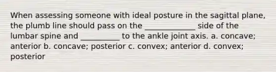 When assessing someone with ideal posture in the sagittal plane, the plumb line should pass on the _____________ side of the lumbar spine and __________ to the ankle joint axis. a. concave; anterior b. concave; posterior c. convex; anterior d. convex; posterior