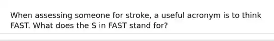 When assessing someone for stroke, a useful acronym is to think FAST. What does the S in FAST stand for?