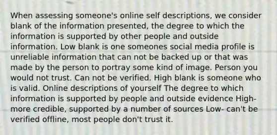 When assessing someone's online self descriptions, we consider blank of the information presented, the degree to which the information is supported by other people and outside information. Low blank is one someones social media profile is unreliable information that can not be backed up or that was made by the person to portray some kind of image. Person you would not trust. Can not be verified. High blank is someone who is valid. Online descriptions of yourself The degree to which information is supported by people and outside evidence High- more credible, supported by a number of sources Low- can't be verified offline, most people don't trust it.