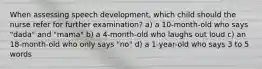 When assessing speech development, which child should the nurse refer for further examination? a) a 10-month-old who says "dada" and "mama" b) a 4-month-old who laughs out loud c) an 18-month-old who only says "no" d) a 1-year-old who says 3 to 5 words