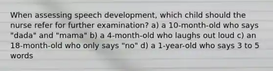 When assessing speech development, which child should the nurse refer for further examination? a) a 10-month-old who says "dada" and "mama" b) a 4-month-old who laughs out loud c) an 18-month-old who only says "no" d) a 1-year-old who says 3 to 5 words