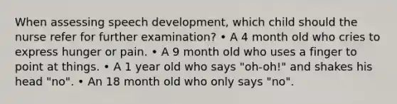 When assessing speech development, which child should the nurse refer for further examination? • A 4 month old who cries to express hunger or pain. • A 9 month old who uses a finger to point at things. • A 1 year old who says "oh-oh!" and shakes his head "no". • An 18 month old who only says "no".