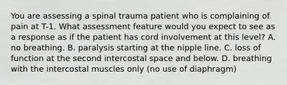 You are assessing a spinal trauma patient who is complaining of pain at T-1. What assessment feature would you expect to see as a response as if the patient has cord involvement at this level? A. no breathing. B. paralysis starting at the nipple line. C. loss of function at the second intercostal space and below. D. breathing with the intercostal muscles only (no use of diaphragm)