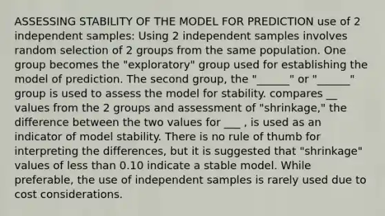 ASSESSING STABILITY OF THE MODEL FOR PREDICTION use of 2 independent samples: Using 2 independent samples involves random selection of 2 groups from the same population. One group becomes the "exploratory" group used for establishing the model of prediction. The second group, the "______" or "______" group is used to assess the model for stability. compares __ values from the 2 groups and assessment of "shrinkage," the difference between the two values for ___ , is used as an indicator of model stability. There is no rule of thumb for interpreting the differences, but it is suggested that "shrinkage" values of less than 0.10 indicate a stable model. While preferable, the use of independent samples is rarely used due to cost considerations.