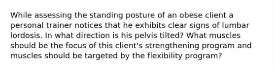 While assessing the standing posture of an obese client a personal trainer notices that he exhibits clear signs of lumbar lordosis. In what direction is his pelvis tilted? What muscles should be the focus of this client's strengthening program and muscles should be targeted by the flexibility program?