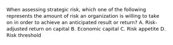 When assessing strategic risk, which one of the following represents the amount of risk an organization is willing to take on in order to achieve an anticipated result or return? A. Risk-adjusted return on capital B. Economic capital C. Risk appetite D. Risk threshold