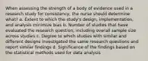 When assessing the strength of a body of evidence used in a research study for consistency, the nurse should determine what? a. Extent to which the study's design, implementation, and analysis minimize bias b. Number of studies that have evaluated the research question, including overall sample size across studies c. Degree to which studies with similar and different designs investigated the same research questions and report similar findings d. Significance of the findings based on the statistical methods used for data analysis