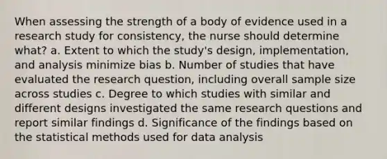 When assessing the strength of a body of evidence used in a research study for consistency, the nurse should determine what? a. Extent to which the study's design, implementation, and analysis minimize bias b. Number of studies that have evaluated the research question, including overall sample size across studies c. Degree to which studies with similar and different designs investigated the same research questions and report similar findings d. Significance of the findings based on the statistical methods used for data analysis