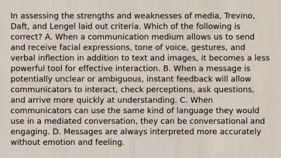 In assessing the strengths and weaknesses of media, Trevino, Daft, and Lengel laid out criteria. Which of the following is correct? A. When a communication medium allows us to send and receive facial expressions, tone of voice, gestures, and verbal inflection in addition to text and images, it becomes a less powerful tool for effective interaction. B. When a message is potentially unclear or ambiguous, instant feedback will allow communicators to interact, check perceptions, ask questions, and arrive more quickly at understanding. C. When communicators can use the same kind of language they would use in a mediated conversation, they can be conversational and engaging. D. Messages are always interpreted more accurately without emotion and feeling.