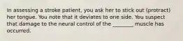 In assessing a stroke patient, you ask her to stick out (protract) her tongue. You note that it deviates to one side. You suspect that damage to the neural control of the ________ muscle has occurred.