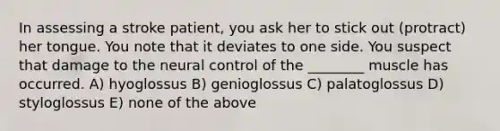 In assessing a stroke patient, you ask her to stick out (protract) her tongue. You note that it deviates to one side. You suspect that damage to the neural control of the ________ muscle has occurred. A) hyoglossus B) genioglossus C) palatoglossus D) styloglossus E) none of the above