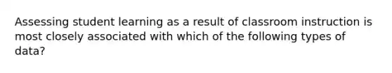 Assessing student learning as a result of classroom instruction is most closely associated with which of the following types of data?