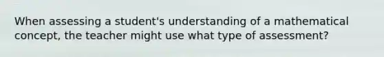 When assessing a student's understanding of a mathematical concept, the teacher might use what type of assessment?