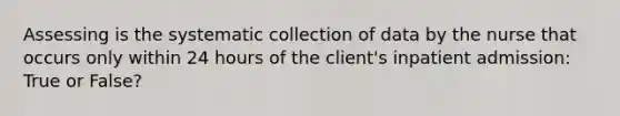 Assessing is the systematic collection of data by the nurse that occurs only within 24 hours of the client's inpatient admission: True or False?