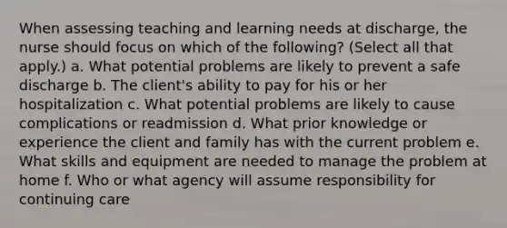 When assessing teaching and learning needs at discharge, the nurse should focus on which of the following? (Select all that apply.) a. What potential problems are likely to prevent a safe discharge b. The client's ability to pay for his or her hospitalization c. What potential problems are likely to cause complications or readmission d. What prior knowledge or experience the client and family has with the current problem e. What skills and equipment are needed to manage the problem at home f. Who or what agency will assume responsibility for continuing care