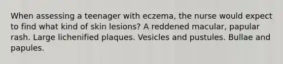 When assessing a teenager with eczema, the nurse would expect to find what kind of skin lesions? A reddened macular, papular rash. Large lichenified plaques. Vesicles and pustules. Bullae and papules.