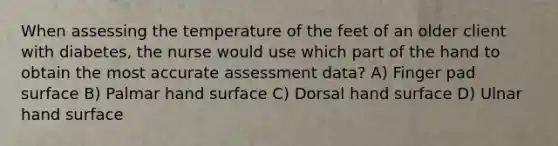 When assessing the temperature of the feet of an older client with diabetes, the nurse would use which part of the hand to obtain the most accurate assessment data? A) Finger pad surface B) Palmar hand surface C) Dorsal hand surface D) Ulnar hand surface