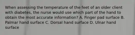 When assessing the temperature of the feet of an older client with diabetes, the nurse would use which part of the hand to obtain the most accurate information? A. Finger pad surface B. Palmar hand surface C. Dorsal hand surface D. Ulnar hand surface