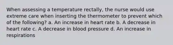 When assessing a temperature rectally, the nurse would use extreme care when inserting the thermometer to prevent which of the following? a. An increase in heart rate b. A decrease in heart rate c. A decrease in blood pressure d. An increase in respirations