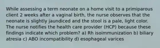 While assessing a term neonate on a home visit to a primiparous client 2 weeks after a vaginal birth, the nurse observes that the neonate is slightly jaundiced and the stool is a pale, light color. The nurse notifies the health care provider (HCP) because these findings indicate which problem? a) Rh isoimmunization b) biliary atresia c) ABO incompatibility d) esophageal varices