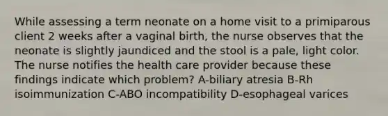 While assessing a term neonate on a home visit to a primiparous client 2 weeks after a vaginal birth, the nurse observes that the neonate is slightly jaundiced and the stool is a pale, light color. The nurse notifies the health care provider because these findings indicate which problem? A-biliary atresia B-Rh isoimmunization C-ABO incompatibility D-esophageal varices