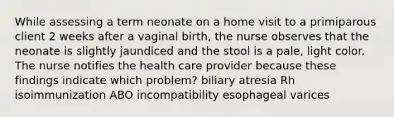 While assessing a term neonate on a home visit to a primiparous client 2 weeks after a vaginal birth, the nurse observes that the neonate is slightly jaundiced and the stool is a pale, light color. The nurse notifies the health care provider because these findings indicate which problem? biliary atresia Rh isoimmunization ABO incompatibility esophageal varices