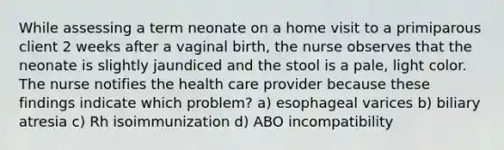 While assessing a term neonate on a home visit to a primiparous client 2 weeks after a vaginal birth, the nurse observes that the neonate is slightly jaundiced and the stool is a pale, light color. The nurse notifies the health care provider because these findings indicate which problem? a) esophageal varices b) biliary atresia c) Rh isoimmunization d) ABO incompatibility