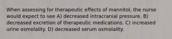 When assessing for therapeutic effects of mannitol, the nurse would expect to see A) decreased intracranial pressure. B) decreased excretion of therapeutic medications. C) increased urine osmolality. D) decreased serum osmolality.