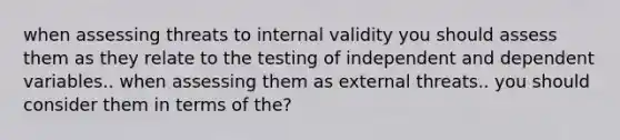 when assessing threats to internal validity you should assess them as they relate to the testing of independent and dependent variables.. when assessing them as external threats.. you should consider them in terms of the?