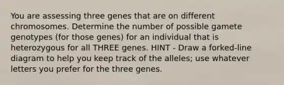 You are assessing three genes that are on different chromosomes. Determine the number of possible gamete genotypes (for those genes) for an individual that is heterozygous for all THREE genes. HINT - Draw a forked-line diagram to help you keep track of the alleles; use whatever letters you prefer for the three genes.