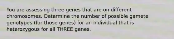 You are assessing three genes that are on different chromosomes. Determine the number of possible gamete genotypes (for those genes) for an individual that is heterozygous for all THREE genes.