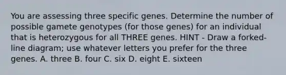 You are assessing three specific genes. Determine the number of possible gamete genotypes (for those genes) for an individual that is heterozygous for all THREE genes. HINT - Draw a forked-line diagram; use whatever letters you prefer for the three genes. A. three B. four C. six D. eight E. sixteen