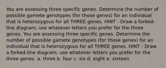 You are assessing three specific genes. Determine the number of possible gamete genotypes (for those genes) for an individual that is heterozygous for all THREE genes. HINT - Draw a forked-line diagram; use whatever letters you prefer for the three genes. You are assessing three specific genes. Determine the number of possible gamete genotypes (for those genes) for an individual that is heterozygous for all THREE genes. HINT - Draw a forked-line diagram; use whatever letters you prefer for the three genes. a. three b. four c. six d. eight e. sixteen