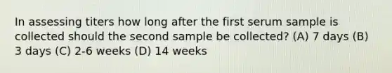 In assessing titers how long after the first serum sample is collected should the second sample be collected? (A) 7 days (B) 3 days (C) 2-6 weeks (D) 14 weeks