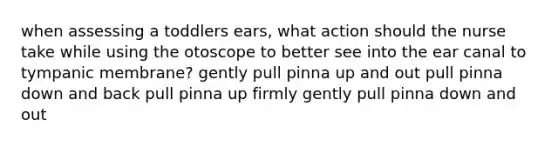 when assessing a toddlers ears, what action should the nurse take while using the otoscope to better see into the ear canal to tympanic membrane? gently pull pinna up and out pull pinna down and back pull pinna up firmly gently pull pinna down and out