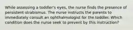 While assessing a toddler's eyes, the nurse finds the presence of persistent strabismus. The nurse instructs the parents to immediately consult an ophthalmologist for the toddler. Which condition does the nurse seek to prevent by this instruction?