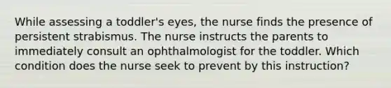 While assessing a toddler's eyes, the nurse finds the presence of persistent strabismus. The nurse instructs the parents to immediately consult an ophthalmologist for the toddler. Which condition does the nurse seek to prevent by this instruction?