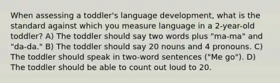 When assessing a toddler's language development, what is the standard against which you measure language in a 2-year-old toddler? A) The toddler should say two words plus "ma-ma" and "da-da." B) The toddler should say 20 nouns and 4 pronouns. C) The toddler should speak in two-word sentences ("Me go"). D) The toddler should be able to count out loud to 20.