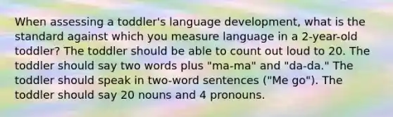 When assessing a toddler's language development, what is the standard against which you measure language in a 2-year-old toddler? The toddler should be able to count out loud to 20. The toddler should say two words plus "ma-ma" and "da-da." The toddler should speak in two-word sentences ("Me go"). The toddler should say 20 nouns and 4 pronouns.