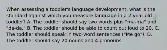 When assessing a toddler's language development, what is the standard against which you measure language in a 2-year-old toddler? A. The toddler should say two words plus "ma-ma" and "da-da." B. The toddler should be able to count out loud to 20. C. The toddler should speak in two-word sentences ("Me go"). D. The toddler should say 20 nouns and 4 pronouns.